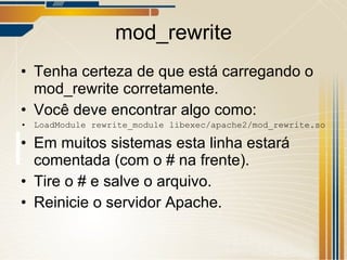 mod_rewrite Tenha certeza de que está carregando o mod_rewrite corretamente. Você deve encontrar algo como: LoadModule rewrite_module libexec/apache2/mod_rewrite.so Em muitos sistemas esta linha estará comentada (com o # na frente). Tire o # e salve o arquivo. Reinicie o servidor Apache. 