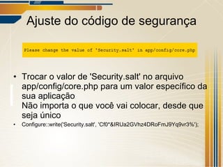 Ajuste do código de segurança Trocar o valor de 'Security.salt' no arquivo app/config/core.php para um valor específico da sua aplicação Não importa o que você vai colocar, desde que seja único Configure::write('Security.salt', 'Cf0*&IRUa2GVhz4DRoFmJ9Yq9vr3%'); 