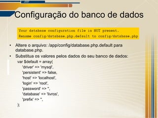 Configuração do banco de dados Altere o arquivo: /app/config/database.php.default para database.php. Substitua os valores pelos dados do seu banco de dados: var $default = array( 'driver' => 'mysql', 'persistent' => false, 'host' => 'localhost', 'login' => 'root', 'password' => '', 'database' => 'livros', 'prefix' => '', ); 