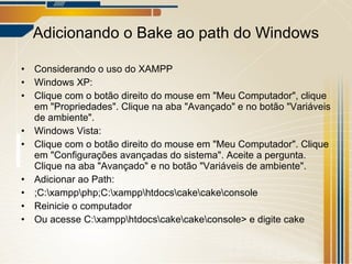 Adicionando o Bake ao path do Windows Considerando o uso do XAMPP Windows XP: Clique com o botão direito do mouse em "Meu Computador", clique em "Propriedades". Clique na aba "Avançado" e no botão "Variáveis de ambiente". Windows Vista: Clique com o botão direito do mouse em "Meu Computador". Clique em "Configurações avançadas do sistema". Aceite a pergunta. Clique na aba "Avançado" e no botão "Variáveis de ambiente". Adicionar ao Path: ;C:\xampp\php;C:\xampp\htdocs\cake\cake\console Reinicie o computador Ou acesse C:\xampp\htdocs\cake\cake\console> e digite cake 