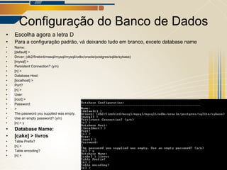 Configuração do Banco de Dados Escolha agora a letra D Para a configuração padrão, vá deixando tudo em branco, exceto database name Name: [default] > Driver: (db2/firebird/mssql/mysql/mysqli/odbc/oracle/postgres/sqlite/sybase) [mysql] > Persistent Connection? (y/n) [n] > Database Host: [localhost] > Port? [n] > User: [root] > Password: > The password you supplied was empty.  Use an empty password? (y/n) [n] > y Database Name: [cake] > livros Table Prefix? [n] > Table encoding? [n] > 