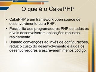 O que é o CakePHP CakePHP é um framework open source de desenvolvimento para PHP. Possibilita aos programadores PHP de todos os níveis desenvolverem aplicações robustas rapidamente. Usando convenções ao invés de configurações, reduz o custo do desenvolvimento e ajuda os desenvolvedores a escreverem menos código.  