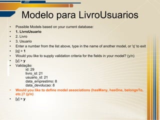 Modelo para LivroUsuarios Possible Models based on your current database: 1. LivroUsuario 2. Livro 3. Usuario Enter a number from the list above, type in the name of another model, or 'q' to exit [q] >  1 Would you like to supply validation criteria for the fields in your model? (y/n) [y] >  y Validação: id: 29 livro_id: 21 usuario_id: 21 data_emprestimo: 8 data_devolucao: 8 Would you like to define model associations (hasMany, hasOne, belongsTo, etc.)? (y/n) [y] >  y 