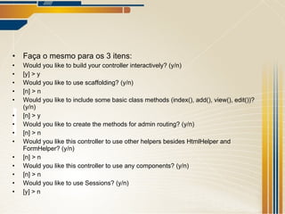 Faça o mesmo para os 3 itens: Would you like to build your controller interactively? (y/n) [y] > y Would you like to use scaffolding? (y/n) [n] > n Would you like to include some basic class methods (index(), add(), view(), edit())? (y/n) [n] > y Would you like to create the methods for admin routing? (y/n) [n] > n Would you like this controller to use other helpers besides HtmlHelper and FormHelper? (y/n) [n] > n Would you like this controller to use any components? (y/n) [n] > n Would you like to use Sessions? (y/n) [y] > n 
