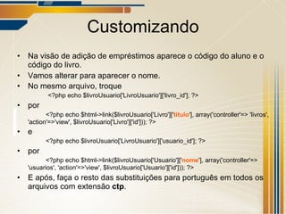 Customizando Na visão de adição de empréstimos aparece o código do aluno e o código do livro. Vamos alterar para aparecer o nome. No mesmo arquivo, troque   <?php echo $livroUsuario['LivroUsuario']['livro_id']; ?> por <?php echo $html->link($livroUsuario['Livro'][' titulo '], array('controller'=> 'livros', 'action'=>'view', $livroUsuario['Livro']['id'])); ?> e <?php echo $livroUsuario['LivroUsuario']['usuario_id']; ?> por  <?php echo $html->link($livroUsuario['Usuario'][' nome '], array('controller'=> 'usuarios', 'action'=>'view', $livroUsuario['Usuario']['id'])); ?> E após, faça o resto das substituições para português em todos os arquivos com extensão  ctp . 