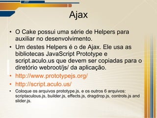 Ajax O Cake possui uma série de Helpers para auxiliar no desenvolvimento. Um destes Helpers é o de Ajax. Ele usa as bibliotecas  JavaScript Prototype e script.aculo.us que  devem ser copiadas para o diretório webroot/js/ da aplicação. http://www.prototypejs.org/ http://script.aculo.us/ Coloque os arquivos prototype.js, e os outros 6 arquivos: scriptaculous.js, builder.js, effects.js, dragdrop.js, controls.js and slider.js. 