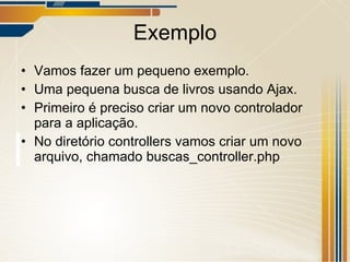 Exemplo Vamos fazer um pequeno exemplo. Uma pequena busca de livros usando Ajax. Primeiro é preciso criar um novo controlador para a aplicação. No diretório controllers vamos criar um novo arquivo, chamado buscas_controller.php 