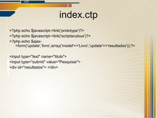 index.ctp <?php echo $javascript->link('prototype')?> <?php echo $javascript->link('scriptaculous')?> <?php echo $ajax->form('update','livro',array('model'=>'Livro','update'=>'resultados'));?> <input type="text" name="titulo"> <input type="submit" value="Pesquisar"> <div id="resultados"> </div> 