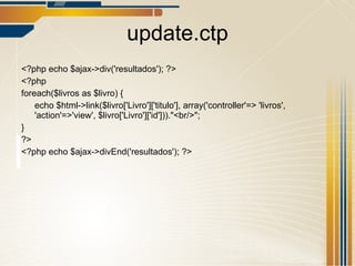 update.ctp <?php echo $ajax->div('resultados'); ?> <?php foreach($livros as $livro) { echo $html->link($livro['Livro']['titulo'], array('controller'=> 'livros', 'action'=>'view', $livro['Livro']['id']))."<br/>"; } ?> <?php echo $ajax->divEnd('resultados'); ?> 