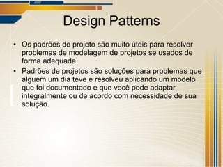 Design Patterns Os padrões de projeto são muito úteis para resolver problemas de modelagem de projetos se usados de forma adequada. Padrões de projetos são soluções para problemas que alguém um dia teve e resolveu aplicando um modelo que foi documentado e que você pode adaptar integralmente ou de acordo com necessidade de sua solução. 