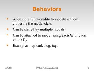 Behaviors Adds more functionality to models without cluttering the model class Can be shared by multiple models Can be attached to model using $actsAs or even on the fly Examples – upload, slug, tags 