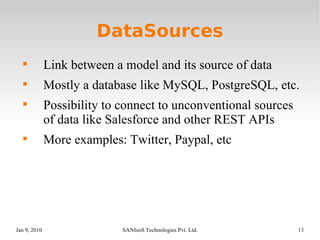 DataSources Link between a model and its source of data Mostly a database like MySQL, PostgreSQL, etc. Possibility to connect to unconventional sources of data like Salesforce and other REST APIs More examples: Twitter, Paypal, etc 