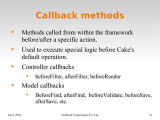 Callback methods Methods called from within the framework before/after a specific action. Used to execute special logic before Cake's default operation. Controller callbacks beforeFilter, afterFilter, beforeRender Model callbacks BeforeFind, afterFind,  beforeValidate, beforeSave, afterSave, etc. 
