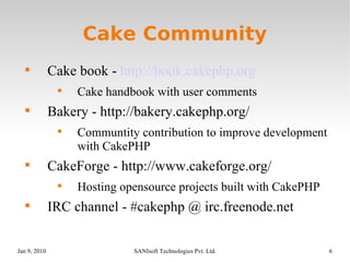 Cake Community Cake book -  http://book.cakephp.org Cake handbook with user comments Bakery - http://bakery.cakephp.org/ Communtity contribution to improve development with CakePHP CakeForge - http://www.cakeforge.org/ Hosting opensource projects built with CakePHP IRC channel - #cakephp @ irc.freenode.net 
