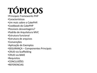 TÓPICOS
•Principais Frameworks PHP
•Características
•Um mais sobre o CakePHP.
•Cookbook do CakePHP
•Possíveis desvantagens?
•Padrão de Arquitetura MVC
•Estrutura funcional
•Estrutura de arquivos
•Convenções
•Aplicação de Exemplos
•SEGURANÇA – Componentes Principais
•CRUD via Scaffolding
•CRUD via BAKE
•Requisitos
•CONCLUSÕES
•REFERENCIAS
 