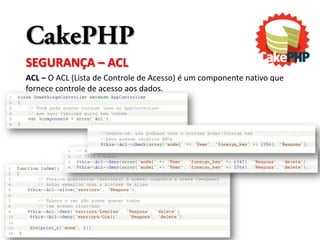 CakePHP
SEGURANÇA – ACL
ACL – O ACL (Lista de Controle de Acesso) é um componente nativo que
fornece controle de acesso aos dados.
 