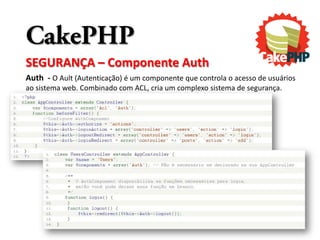 CakePHP
SEGURANÇA – Componente Auth
Auth - O Ault (Autenticação) é um componente que controla o acesso de usuários
ao sistema web. Combinado com ACL, cria um complexo sistema de segurança.
 