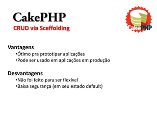 CakePHP
 CRUD via Scaffolding

Vantagens
  •Ótimo pra prototipar aplicações
  •Pode ser usado em aplicações em produção

Desvantagens
  •Não foi feito para ser flexível
  •Baixa segurança (em seu estado default)
 