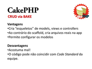 CakePHP
CRUD via BAKE
Vantagens
•Cria “esqueletos” de models, views e controllers
•Ao contrário do scaffold, cria arquivos reais na app
•Permite configurar os modelos

Desvantagens
•Acostuma mal!
•O código pode não coincidir com Code Standard da
equipe.
 