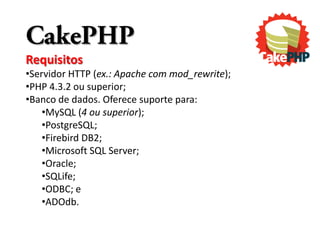CakePHP
Requisitos
•Servidor HTTP (ex.: Apache com mod_rewrite);
•PHP 4.3.2 ou superior;
•Banco de dados. Oferece suporte para:
    •MySQL (4 ou superior);
    •PostgreSQL;
    •Firebird DB2;
    •Microsoft SQL Server;
    •Oracle;
    •SQLife;
    •ODBC; e
    •ADOdb.
 