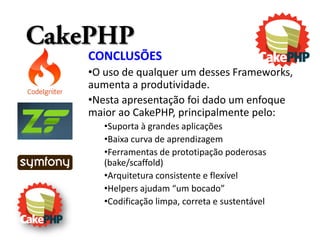 CakePHP
    CONCLUSÕES
    •O uso de qualquer um desses Frameworks,
    aumenta a produtividade.
    •Nesta apresentação foi dado um enfoque
    maior ao CakePHP, principalmente pelo:
       •Suporta à grandes aplicações
       •Baixa curva de aprendizagem
       •Ferramentas de prototipação poderosas
       (bake/scaffold)
       •Arquitetura consistente e flexível
       •Helpers ajudam “um bocado”
       •Codificação limpa, correta e sustentável
 