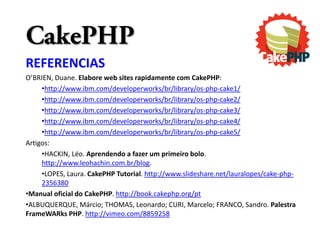 CakePHP
REFERENCIAS
O’BRIEN, Duane. Elabore web sites rapidamente com CakePHP:
     •http://www.ibm.com/developerworks/br/library/os-php-cake1/
     •http://www.ibm.com/developerworks/br/library/os-php-cake2/
     •http://www.ibm.com/developerworks/br/library/os-php-cake3/
     •http://www.ibm.com/developerworks/br/library/os-php-cake4/
     •http://www.ibm.com/developerworks/br/library/os-php-cake5/
Artigos:
     •HACKIN, Léo. Aprendendo a fazer um primeiro bolo.
     http://www.leohachin.com.br/blog.
     •LOPES, Laura. CakePHP Tutorial. http://www.slideshare.net/lauralopes/cake-php-
     2356380
•Manual oficial do CakePHP. http://book.cakephp.org/pt
•ALBUQUERQUE, Márcio; THOMAS, Leonardo; CURI, Marcelo; FRANCO, Sandro. Palestra
FrameWARks PHP. http://vimeo.com/8859258
 
