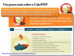 Um pouco mais sobre o CakePHP
CakePHP é gratuito, de código aberto, um framework em PHP para
desenvolvimento ágil. Possibilita aos programadores de todos os
níveis desenvolverem aplicações web robustas rapidamente.




http://www.cakephp.com.br/pages/features
 