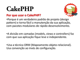 CakePHP
Por que usar o CakePHP?
•Porque é um verdadeiro padrão de projeto (design
pattern) e torna fácil a manutenção da sua aplicação,
com pacotes modulares de rápido desenvolvimento.

•A divisão em camadas (models, views e controllers) faz
com que sua aplicação fique leve e independente.

•Usa a técnica ORM (Mapeamento objeto-relacional).
Usa convenção ao invés de configuração.
 