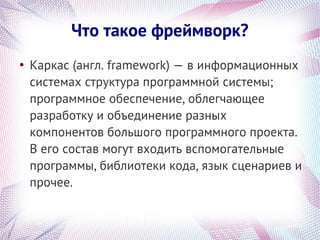 Что такое фреймворк?
●
    Каркас (англ. framework) — в информационных
    системах структура программной системы;
    программное обеспечение, облегчающее
    разработку и объединение разных
    компонентов большого программного проекта.
    В его состав могут входить вспомогательные
    программы, библиотеки кода, язык сценариев и
    прочее.
 