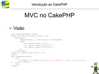 Introdução ao CakePHP


             MVC no CakePHP

• Visão
<div class="produtos form">
<?php echo $form->create('Produto');?>
    <fieldset>
          <legend><?php __('Add Produto');?></legend>
          <?php
              echo $form->input('nome');
              echo $form->input('detalhes');
              echo $form->input('descricao');
          ?>
    </fieldset>
<?php echo $form->end('Submit');?>
</div>
<div class="actions">
    <ul>
         <li><?php echo $html->link(__('List Produtos', true), array('action'
=> 'index'));?></li>
    </ul>
</div>
 