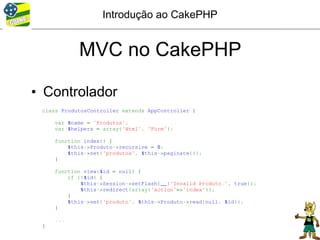 Introdução ao CakePHP


            MVC no CakePHP

• Controlador
 class ProdutosController extends AppController {

     var $name = 'Produtos';
     var $helpers = array('Html', 'Form');

     function index() {
         $this->Produto->recursive = 0;
         $this->set('produtos', $this->paginate());
     }

     function view($id = null) {
         if (!$id) {
             $this->Session->setFlash(__('Invalid Produto.', true));
             $this->redirect(array('action'=>'index'));
         }
         $this->set('produto', $this->Produto->read(null, $id));
     }

     ...
 }
 