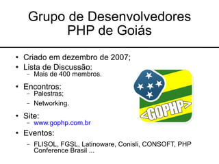 Grupo de Desenvolvedores
           PHP de Goiás
   Criado em dezembro de 2007;
   Lista de Discussão:
     −   Mais de 400 membros.
   Encontros:
     −   Palestras;
     −   Networking.
   Site:
     −   www.gophp.com.br
   Eventos:
     −   FLISOL, FGSL, Latinoware, Conisli, CONSOFT, PHP
         Conference Brasil ...
 