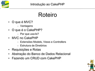 Introdução ao CakePHP


                     Roteiro
• O que é MVC?
     – Vantagens
• O que é o CakePHP?
     – Por que usa-lo?
• MVC no CakePHP
     – Extensões Models, Views e Controllers
     – Estrutura de Diretórios
• Requisições e Rotas
• Abstração do Banco de Dados Relacional
• Fazendo um CRUD com CakePHP

                                               3
 
