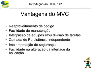Introdução ao CakePHP


           Vantagens do MVC

•   Reaproveitamento de código
•   Facilidade de manutenção
•   Integração de equipes e/ou divisão de tarefas
•   Camada de Persistência independente
•   Implementação de segurança
•   Facilidade na alteração da interface da
    aplicação
 
