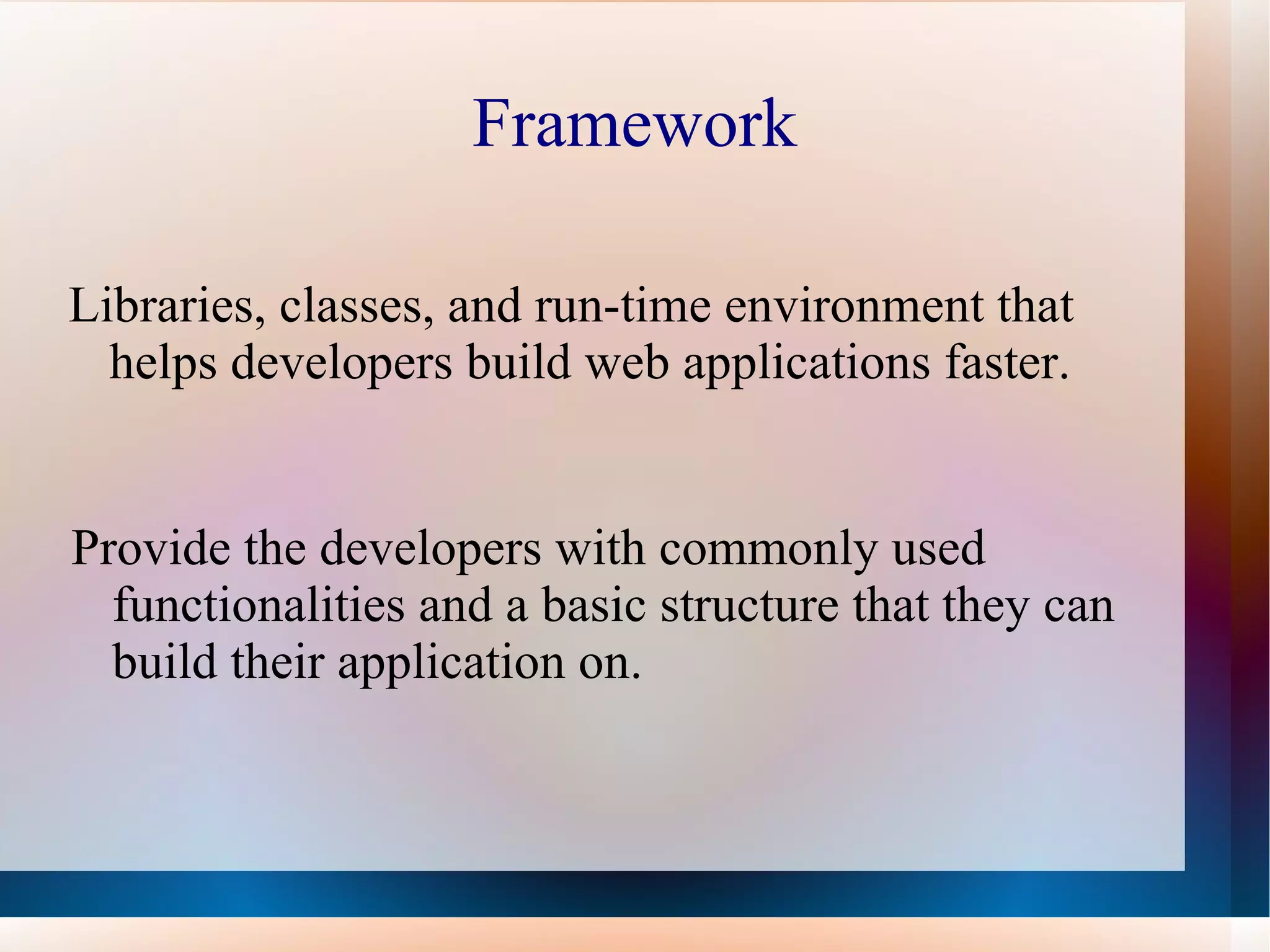 Framework Libraries, classes, and run-time environment that  helps developers build web applications faster. Provide the developers with commonly used functionalities and a basic structure that they can build their application on. 