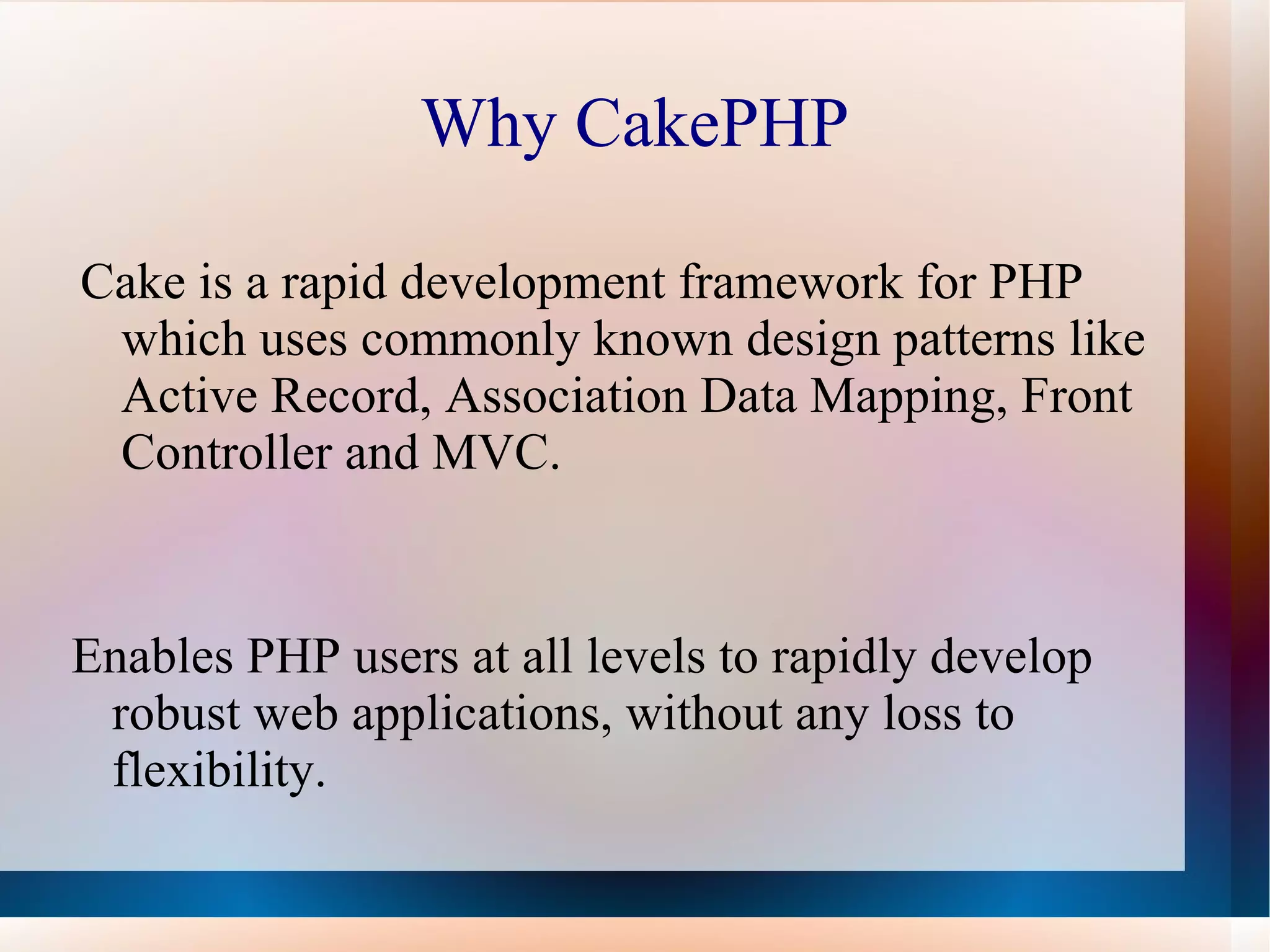 Why CakePHP Cake is a rapid development framework for PHP which uses commonly known design patterns like Active Record, Association Data Mapping, Front Controller and MVC. Enables PHP users at all levels to rapidly develop robust web applications, without any loss to flexibility. 