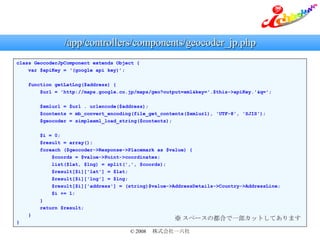/app/controllers/components/geocoder_jp.php class GeocoderJpComponent extends Object { var $apiKey = (google api key); function getLatLng($address) { $url = 'http://maps.google.co.jp/maps/geo?output=xml&key='.$this->apiKey.'&q='; $xmlurl = $url . urlencode($address); $contents = mb_convert_encoding(file_get_contents($xmlurl), 'UTF-8', 'SJIS'); $geocoder = simplexml_load_string($contents); $i = 0; $result = array(); foreach ($geocoder->Response->Placemark as $value) { $coords = $value->Point->coordinates; list($lat, $lng) = split(',', $coords); $result[$i]['lat'] = $lat; $result[$i]['lng'] = $lng; $result[$i]['address'] = (string)$value->AddressDetails->Country->AddressLine; $i += 1; } return $result; } }  ک`ζϤһåȤƤޤ 