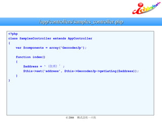 /app/controllers/samples_controller.php <?php class SamplesController extends AppController { var $components = array('GeocoderJp'); function index() { $address =  ס ; $this->set(address, $this->GeocoderJp->getLatLng($address)); } } 
