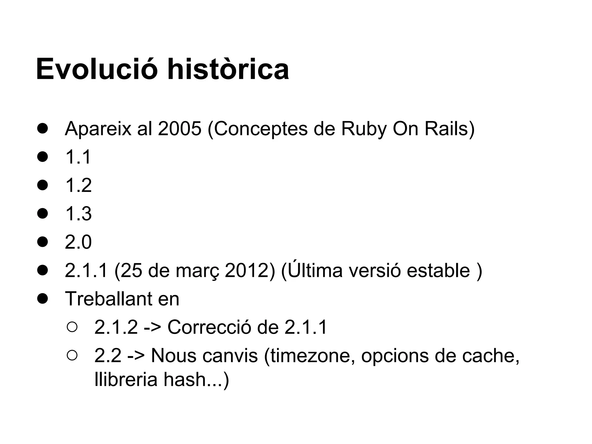 Evolució històrica
●   Apareix al 2005 (Conceptes de Ruby On Rails)
●   1.1
●   1.2
●   1.3
●   2.0
●   2.1.1 (25 de març 2012) (Última versió estable )
●   Treballant en
    ○ 2.1.2 -> Correcció de 2.1.1
    ○ 2.2 -> Nous canvis (timezone, opcions de cache,
        llibreria hash...)
 