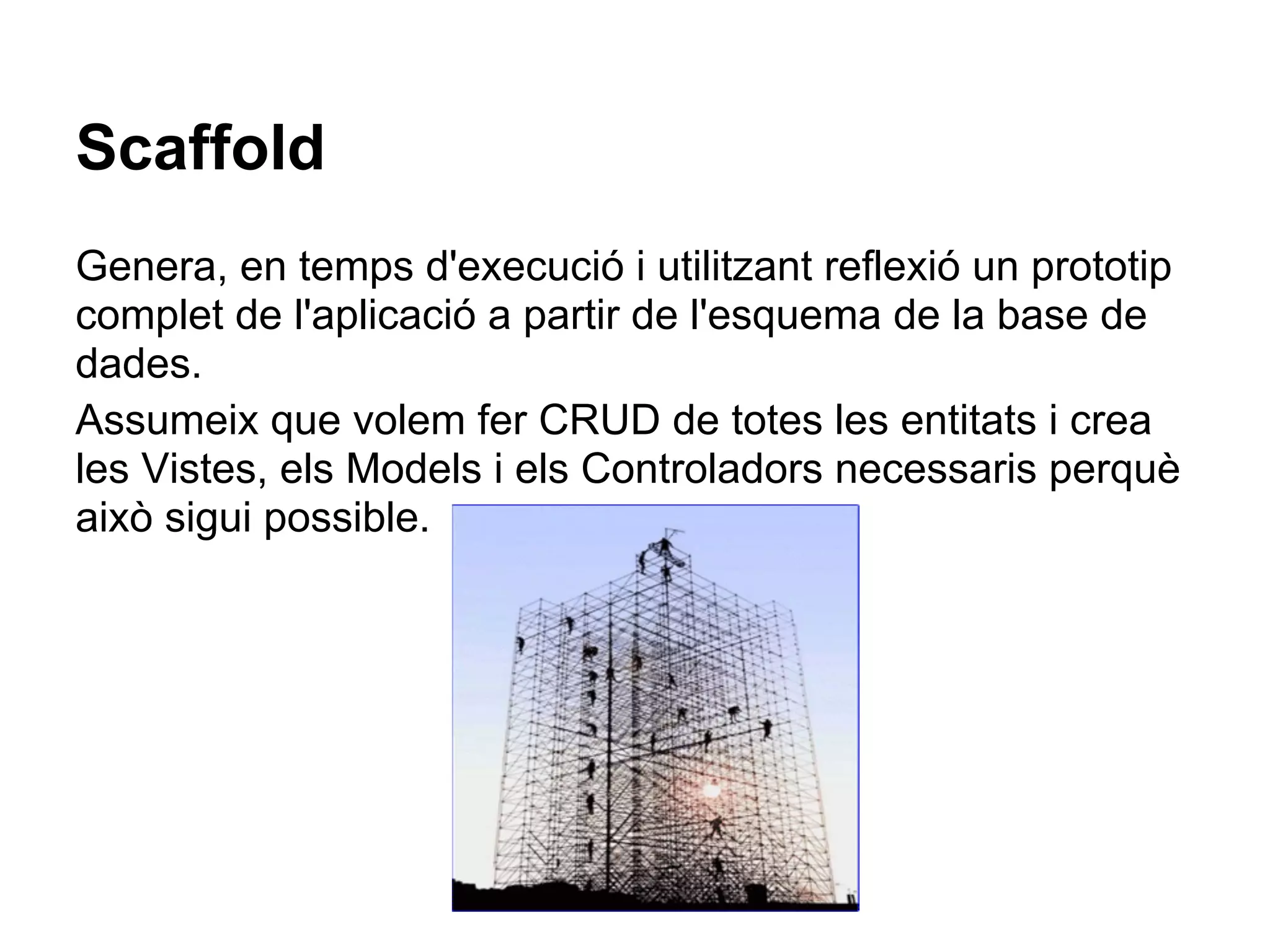 Scaffold
Genera, en temps d'execució i utilitzant reflexió un prototip
complet de l'aplicació a partir de l'esquema de la base de
dades.
Assumeix que volem fer CRUD de totes les entitats i crea
les Vistes, els Models i els Controladors necessaris perquè
això sigui possible.
 