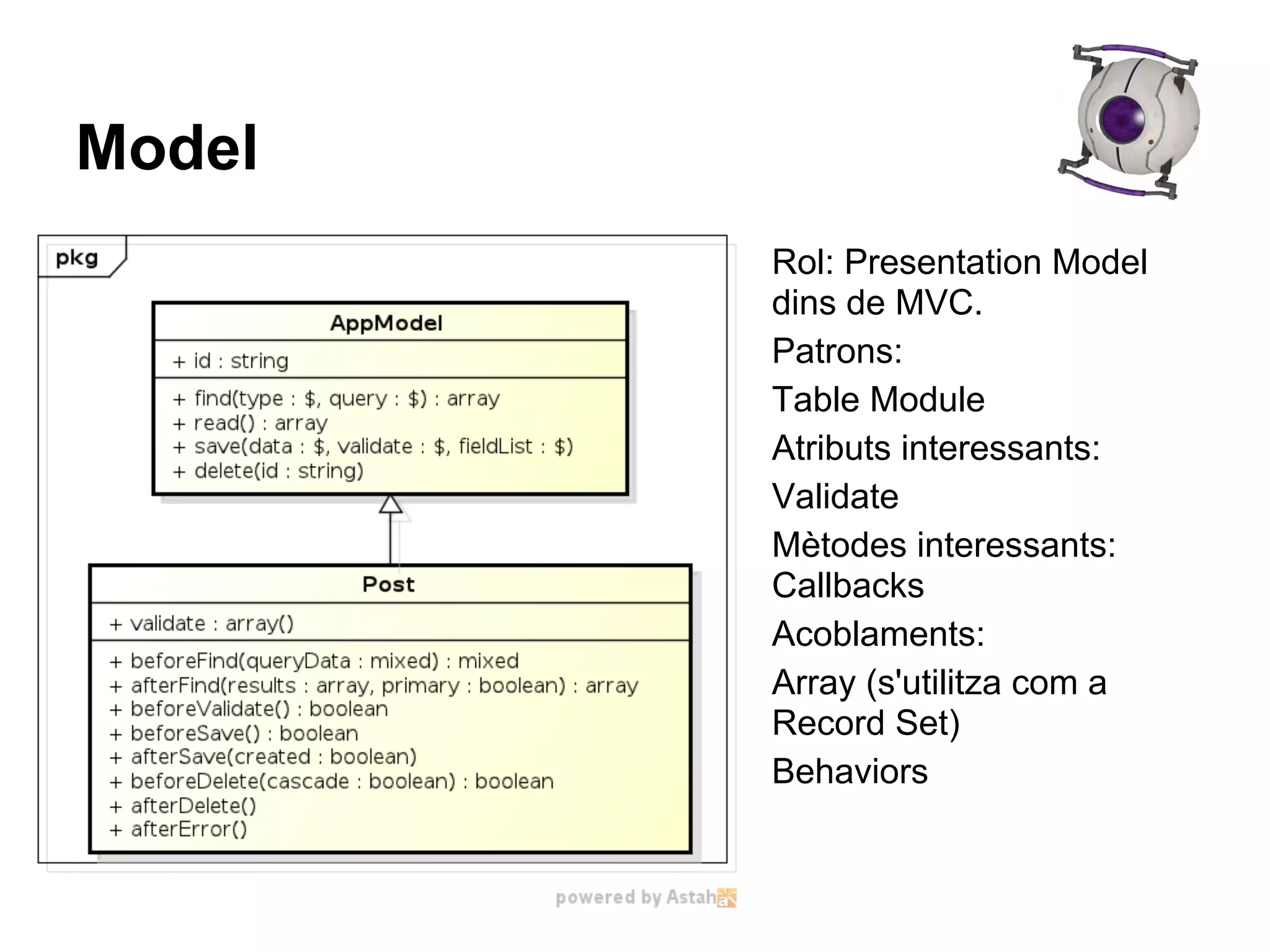 Model
        Rol: Presentation Model
        dins de MVC.
        Patrons:
        Table Module
        Atributs interessants:
        Validate
        Mètodes interessants:
        Callbacks
        Acoblaments:
        Array (s'utilitza com a
        Record Set)
        Behaviors
 