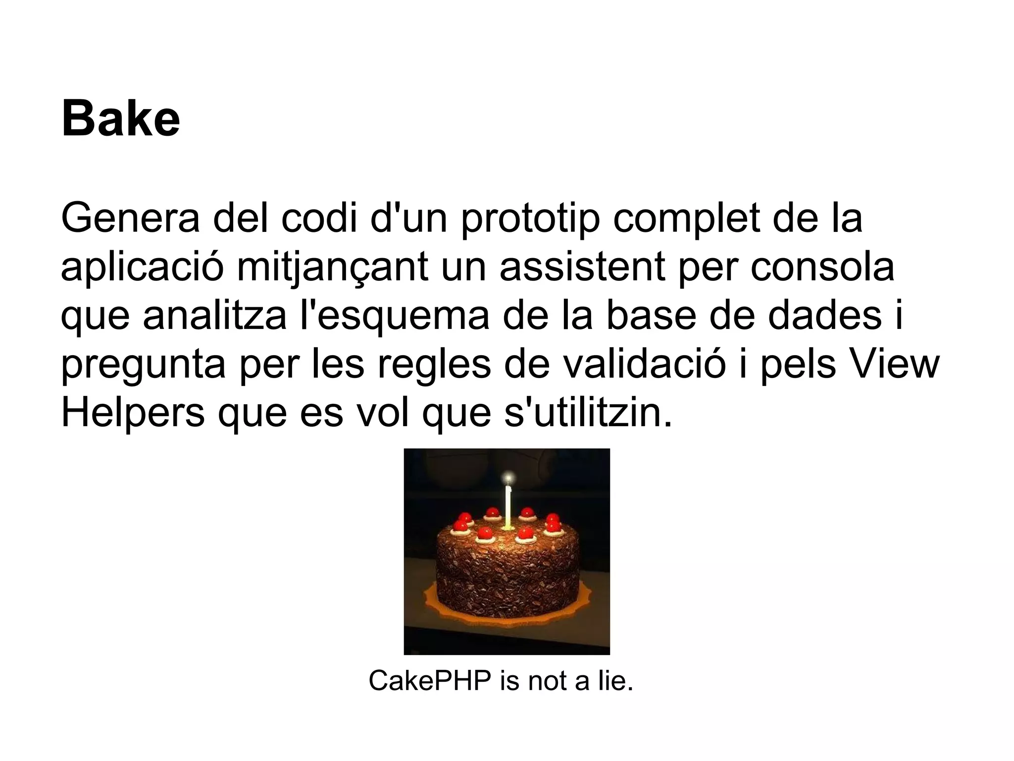 Bake
Genera del codi d'un prototip complet de la
aplicació mitjançant un assistent per consola
que analitza l'esquema de la base de dades i
pregunta per les regles de validació i pels View
Helpers que es vol que s'utilitzin.




                CakePHP is not a lie.
 