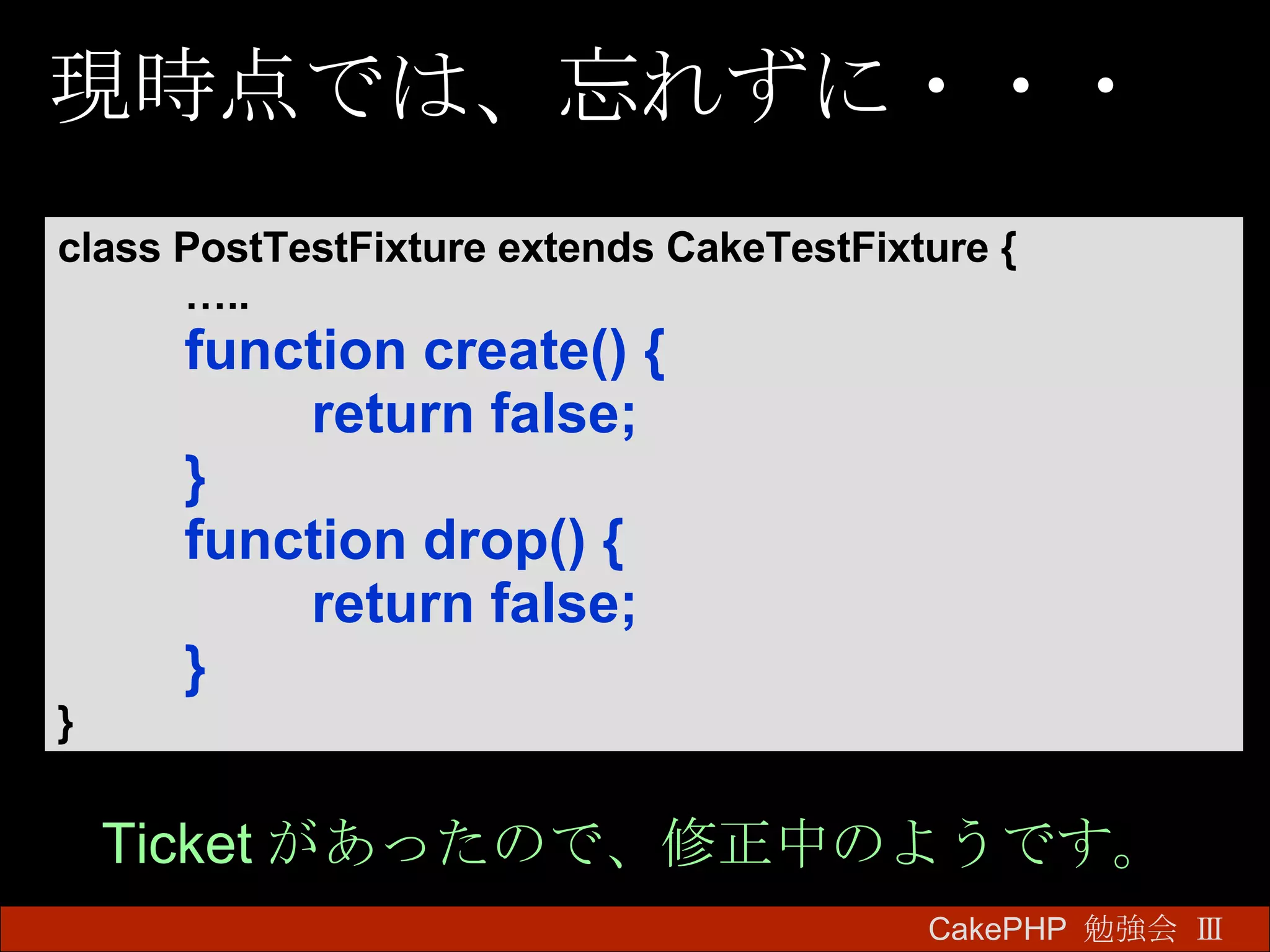 現時点では、忘れずに・・・ CakePHP  勉強会 Ⅲ　 class PostTestFixture extends CakeTestFixture { … .. function create() { return false; } function drop() { return false; } } Ticket があったので、修正中のようです。 