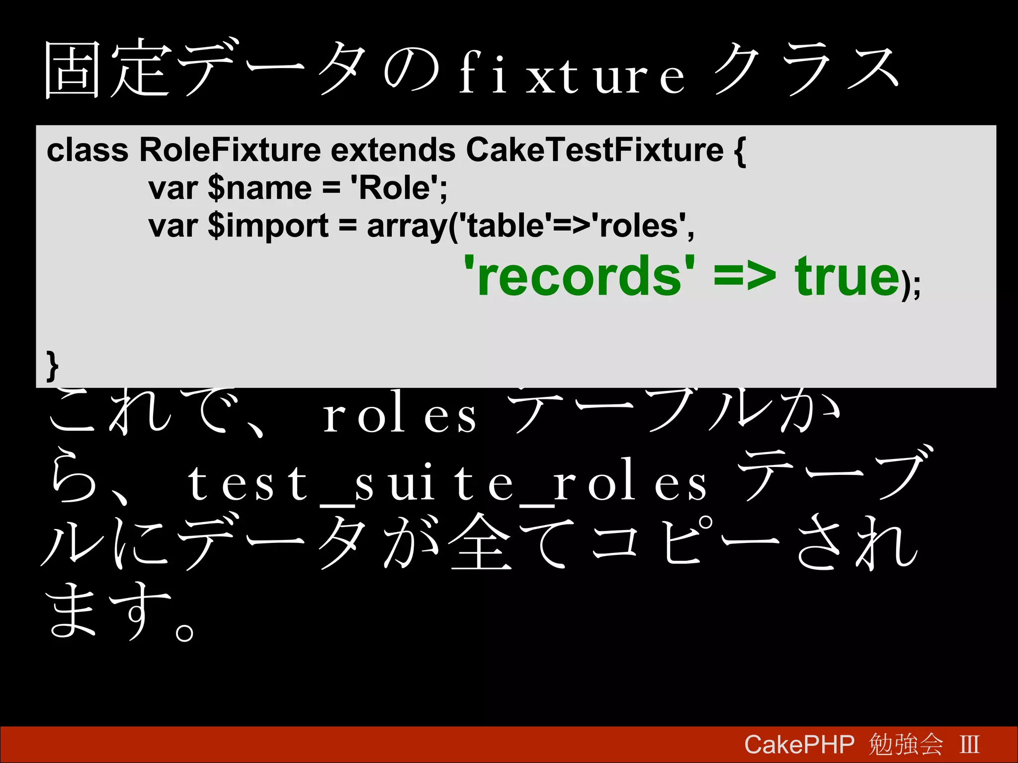 固定データの fixture クラス これで、 roles テーブルから、 test_suite_roles テーブルにデータが全てコピーされます。 CakePHP  勉強会 Ⅲ　 class RoleFixture extends CakeTestFixture {  var $name = 'Role';  var $import = array('table'=>'roles',    'records' => true ); }   