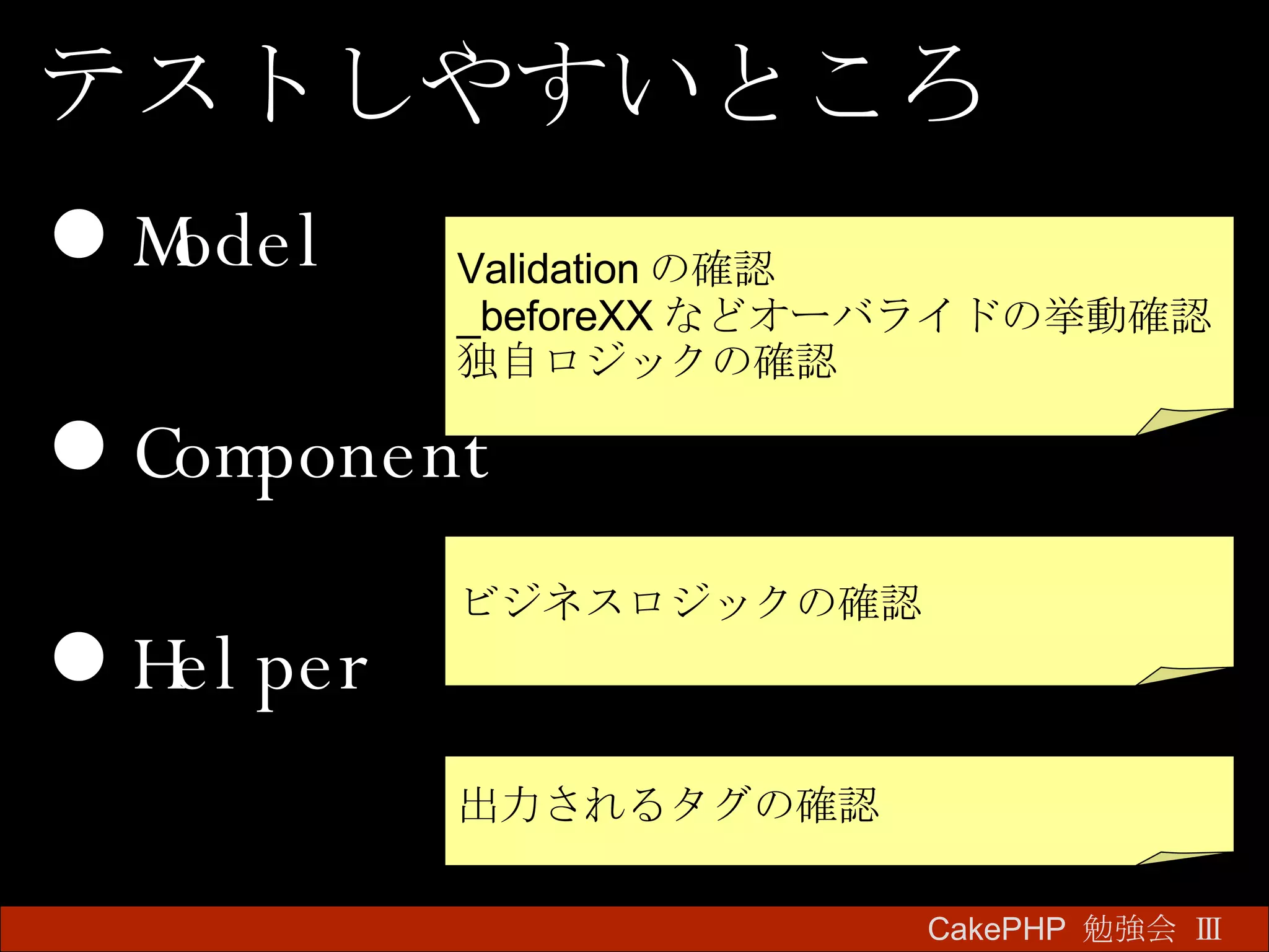 Model Component Helper CakePHP  勉強会 Ⅲ　 テストしやすいところ Validation の確認 _beforeXX などオーバライドの挙動確認 独自ロジックの確認 ビジネスロジックの確認 出力されるタグの確認 