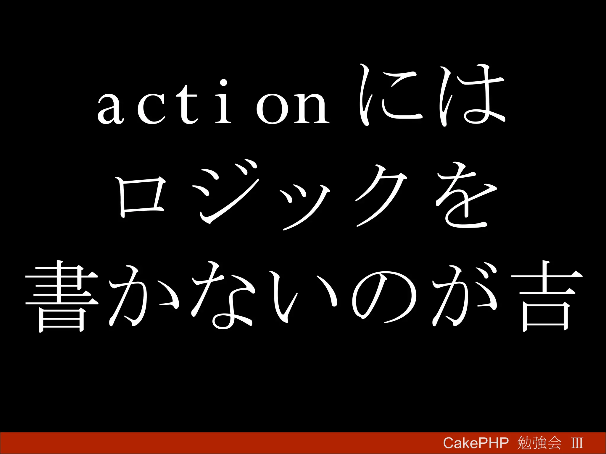 action には ロジックを 書かないのが吉 CakePHP  勉強会 Ⅲ　 