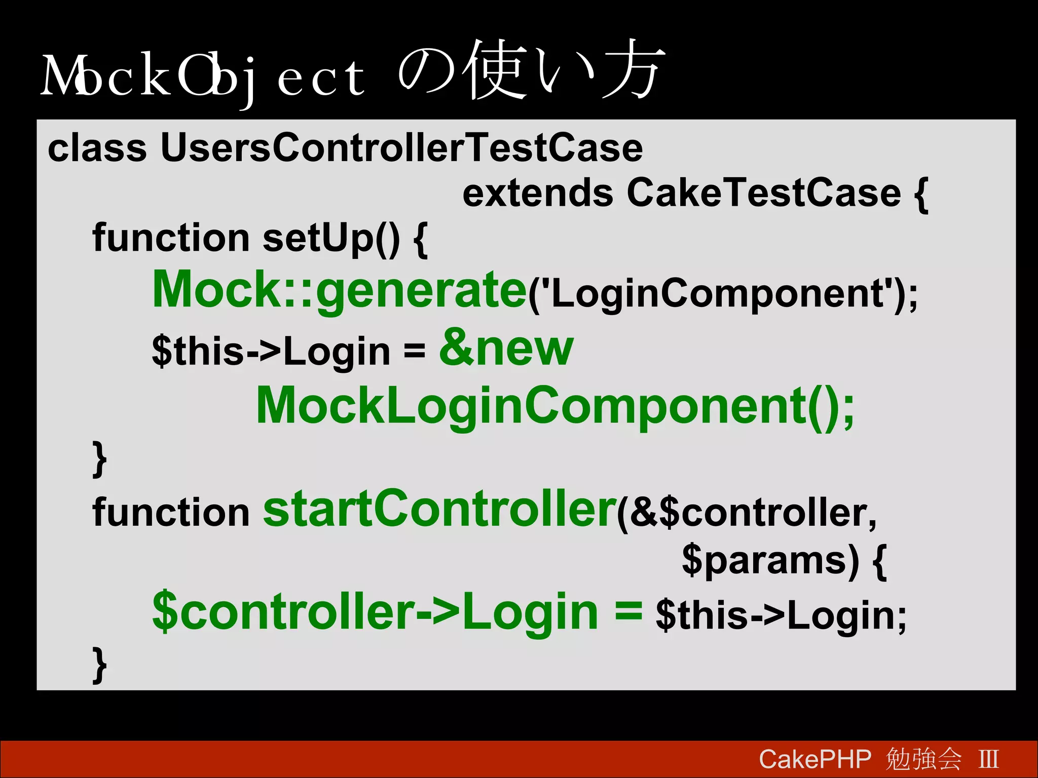 MockObject の使い方 CakePHP  勉強会 Ⅲ　 class UsersControllerTestCase  extends CakeTestCase { function setUp() { Mock::generate ('LoginComponent'); $this->Login =   &new  MockLoginComponent(); } function  startController (&$controller,   $params) { $controller->Login =   $this->Login; } 
