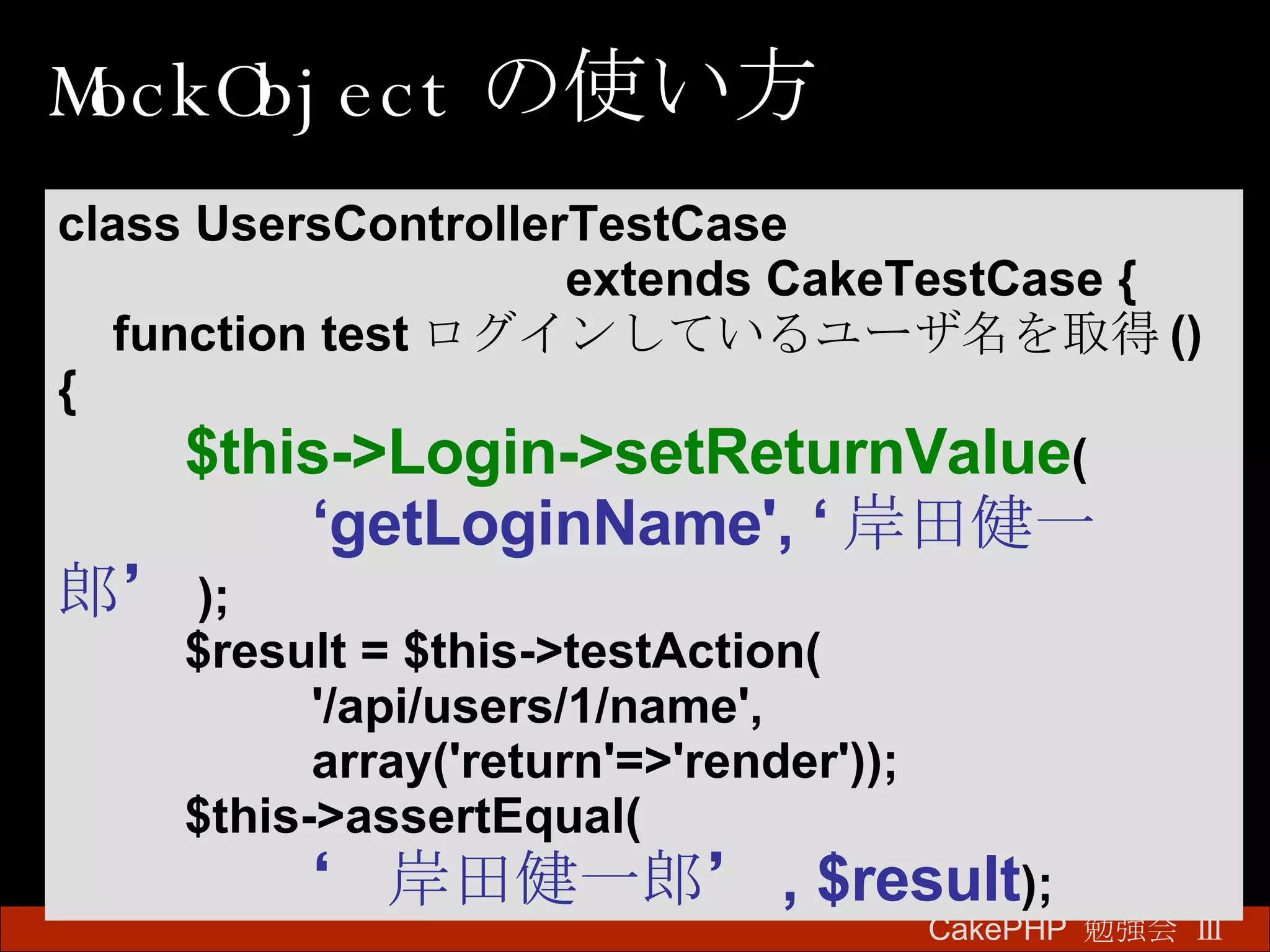 MockObject の使い方 CakePHP  勉強会 Ⅲ　 class UsersControllerTestCase  extends CakeTestCase { function test ログインしているユーザ名を取得 () { $this->Login->setReturnValue ( ‘ getLoginName', ‘ 岸田健一郎’ ); $result = $this->testAction( '/api/users/1/name', array('return'=>'render')); $this->assertEqual( ‘ 岸田健一郎’ , $result ); 