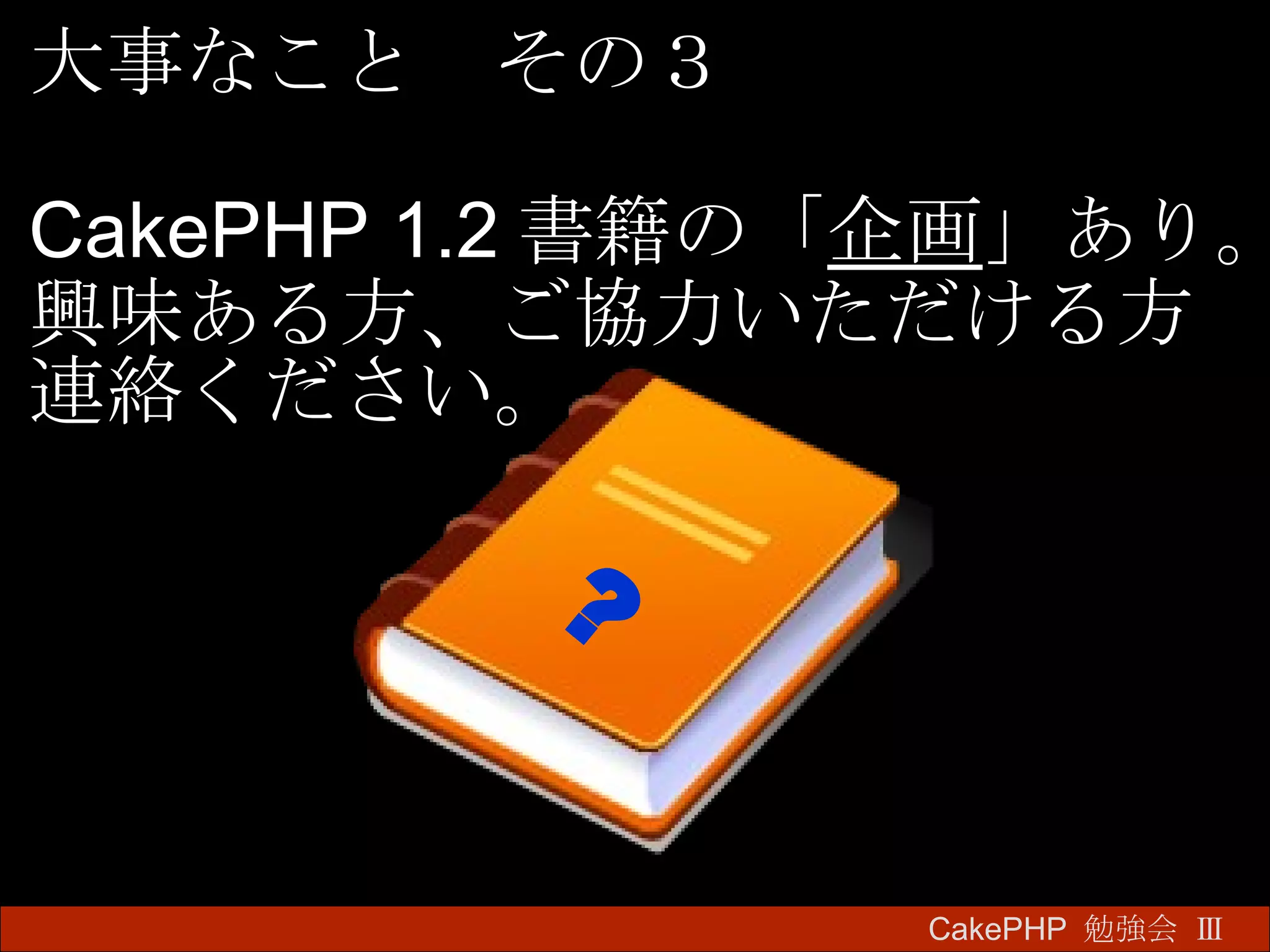 CakePHP  勉強会 Ⅲ　 大事なこと　その３ CakePHP 1.2 書籍の「 企画 」あり。 興味ある方、ご協力いただける方 連絡ください。 ? 
