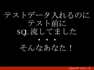 テストデータ入れるのに テスト前に SQL 流してました ・・・ そんなあなた！ CakePHP  勉強会 Ⅲ　 